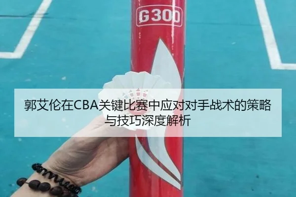 郭艾伦在CBA关键比赛中应对对手战术的策略与技巧深度解析 | Kaiyun Sports